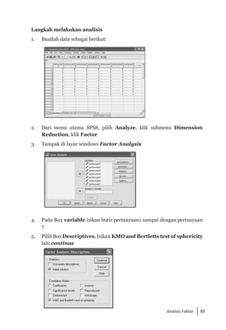 89
Analisis Faktor
Langkah melakukan analisis
1. 	 Buatlah data sebagai berikut:
2. 	 Dari menu utama SPSS, pilih Analyze, klik submenu Dimension
Reduction, klik Factor
3.	 Tampak di layar windows Factor Analysis
4. 	 Pada Box variable isikan butir pertanyaan1 sampai dengan per­
tanyaan
7
5. 	 Pilih Box Descriptives, Isikan KMO and Bertletts test of sphericity
lalu continue
 