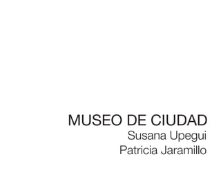 MUSEO DE CIUDAD
      Susana Upegui
     Patricia Jaramillo
 