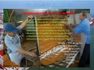 Colombia principal consumidor de panela

                       La panela sigue manteniendo su espacio en la
                       canasta familiar de los colombianos. Según el
                       más reciente estudio de consumo de la
                       Federación de Productores de Panela
                       desarrollado en las ciudades de Bogotá, Cali,
                       Medellín, Barranquilla, Bucaramanga, Pereira
                       y Manizales en los hogares colombianos se
                       consumen 6 panelas de libra al mes por hogar.
                                                      Melado o Miel de panela:
                                                          Agua de panela:
                                                       Variante del guarapo:
                                                          Bebida caliente:
                                                            Energizante:
                                                              Hervido:
                                                             Canelazo:
                                                             Raspada:
“papelón”“chancaca”“jaggery” “gur” o “gul”
 