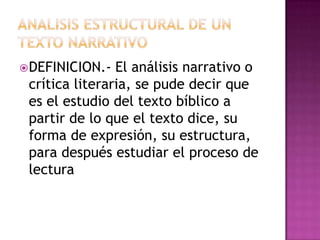 DEFINICION.-  El análisis narrativo o
 crítica literaria, se pude decir que
 es el estudio del texto bíblico a
 partir de lo que el texto dice, su
 forma de expresión, su estructura,
 para después estudiar el proceso de
 lectura
 