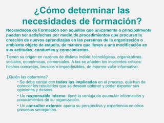¿Cómo determinar las
        necesidades de formación?
Necesidades de Formación son aquéllas que únicamente o principalmente
puedan ser satisfechas por medio de procedimientos que procuren la
creación de nuevos aprendizajes en las personas de la organización o
ambiente objeto de estudio, de manera que lleven a una modificación en
sus actitudes, conductas y conocimientos.
Tienen su origen en razones de distinta índole: tecnológicas, organizativas,
sociales, económicas, comerciales. A las se añaden los incidentes críticos:
hechos concretos, bruscos e impredecibles, de enorme valor informativo.

¿Quién las determina?
     • Se debe contar con todos los implicados en el proceso, que han de
     conocer los resultados que se desean obtener y poder exponer sus
     opiniones y deseos.
     • Un responsable interno: tiene la ventaja de acumular información y
     conocimientos de su organización.
     • Un consultor externo: aporta su perspectiva y experiencia en otros
     procesos semejantes.
 