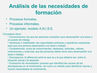 Análisis de las necesidades de
               formación
  • Procesos formales.
  • Procesos informales.
  • Un ejemplo: modelo A.N.I.S.E.
Conceptos clave:
   • Conocimientos: los que las personas necesitan para desempeñar una tarea o
   un puesto de trabajo.
   • Destrezas o habilidades: las capacidades prácticas y operativas necesarias
   para que una persona desempeñe una tarea o trabajo.
   • Competencias: suma de conocimientos, destrezas, actitudes, valores,
   motivaciones y creencias que las personas deben tener para desempeñar una
   tarea o trabajo.
   • Discrepancia: la diferencia entre lo que es y lo que debería ser, entre la
   situación actual y la deseada.
   • Evaluación de necesidades: proceso que identifica las causas de las
   discrepancias en el rendimiento, así como un método para identificar nuevas y
   futuras necesidades de rendimiento.
 