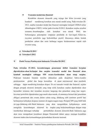

Transaksi modal dan finansial
Kestabilan ekonomi domestik yang terjaga dan iklim investasi yang
kondusif

mendorong kenaikan arus masuk modal asing. Pada triwulan III-

2012, surplus transaksi modal dan finansial meningkat menjadi USD6,0 miliar
dibandingkan USD5,1 miliar pada triwulan II-2012. Kenaikan surplus tersebut
terutama disumbangkan

oleh

kenaikan

arus

masuk

PMA

dan

berkurangnya penempatan simpanan penduduk di luar negeri. Selain itu,
investasi portofolio juga berkontribusi positif, khususnya dalam bentuk
pembelian saham dan surat berharga negara berdenominasi rupiah oleh
investor asing.
c) Triwulan II-2012
d) Triwulan I-2012



Posisi Neraca Pembayaran Indonesia Triwulan III-2012

Pada triwulan IV-2012, kecenderungan penurunan defisit transaksi berjalan
diprakirakan akan berlanjut dan surplus transaksi modal dan finansial akan
kembali

meningkat

Prakiraan

transaksi

perekonomian
sehingga

sehingga
berjalan

NPI

secara keseluruhan

tersebut

didasarkan

global dan harga komoditas

pada

akan
ekspektasi

tetap

surplus.

bahwa kondisi

di pasar internasional akan membaik

dapat mendorong kenaikan ekspor. Di sisi transaksi modal dan finansial, sejalan

dengan prospek ekonomi domestik yang tetap solid, kenaikan surplus diprakirakan akan
bersumber terutama dari kenaikan investasi langsung dan penarikan utang luar negeri.
Investasi portofolio diprakirakan juga masih akan masuk, di antaranya berasal dari penerbitan
obligasi pemerintah dan swasta dalam valuta asing, didukung oleh sentimen positif dari
berlanjutnya kebijakan ekspansi moneter di negara-negara maju. Prospek NPI yang lebih baik
ini juga didukung oleh Bank Indonesia

yang

mengelola

ke

keseimbangan

eksternal

memberikan dukungan terhadap

akan

mengarahkan

kebijakannya

untuk

tingkat yang berkesinambungan dengan tetap

pertumbuhan ekonomi domestik.Bank Indonesia juga

akan terus memperkuat koordinasi dengan Pemerintah dalam upaya menjaga kestabilan
ekonomi makro dan kesinambungan pertumbuhan ekonomi nasional.

Arief Anzarullah – Analisis Neraca pembayaran Indonesia Periode 200-2012 13

 