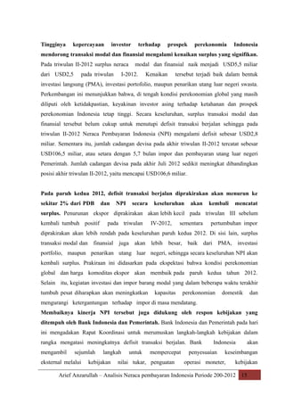 Tingginya

kepercayaan

investor

terhadap

prospek

perekonomia

Indonesia

mendorong transaksi modal dan finansial mengalami kenaikan surplus yang signifikan.
Pada triwulan II-2012 surplus neraca
dari USD2,5

pada triwulan

modal dan finansial naik menjadi USD5,5 miliar

I-2012.

Kenaikan

tersebut terjadi baik dalam bentuk

investasi langsung (PMA), investasi portofolio, maupun penarikan utang luar negeri swasta.
Perkembangan ini menunjukkan bahwa, di tengah kondisi perekonomian global yang masih
diliputi oleh ketidakpastian, keyakinan investor asing terhadap ketahanan dan prospek
perekonomian Indonesia tetap tinggi. Secara keseluruhan, surplus transaksi modal dan
finansial tersebut belum cukup untuk menutupi defisit transaksi berjalan sehingga pada
triwulan II-2012 Neraca Pembayaran Indonesia (NPI) mengalami defisit sebesar USD2,8
miliar. Sementara itu, jumlah cadangan devisa pada akhir triwulan II-2012 tercatat sebesar
USD106,5 miliar, atau setara dengan 5,7 bulan impor dan pembayaran utang luar negeri
Pemerintah. Jumlah cadangan devisa pada akhir Juli 2012 sedikit meningkat dibandingkan
posisi akhir triwulan II-2012, yaitu mencapai USD106,6 miliar.
Pada paruh kedua 2012, defisit transaksi berjalan diprakirakan akan menurun ke
sekitar 2% dari PDB

dan

NPI

secara

keseluruhan

akan

kembali

mencatat

surplus. Penurunan ekspor diprakirakan akan lebih kecil pada triwulan III sebelum
kembali tumbuh positif

pada triwulan

IV-2012,

sementara

pertumbuhan impor

diprakirakan akan lebih rendah pada keseluruhan paruh kedua 2012. Di sisi lain, surplus
transaksi modal dan finansial

juga akan

lebih

besar, baik dari

PMA, investasi

portfolio, maupun penarikan utang luar negeri, sehingga secara keseluruhan NPI akan
kembali surplus. Prakiraan ini didasarkan pada ekspektasi bahwa kondisi perekonomian
global dan harga komoditas ekspor akan membaik pada paruh kedua tahun 2012.
Selain itu, kegiatan investasi dan impor barang modal yang dalam beberapa waktu terakhir
tumbuh pesat diharapkan akan meningkatkan

kapasitas

perekonomian

domestik

dan

mengurangi ketergantungan terhadap impor di masa mendatang.
Membaiknya kinerja NPI tersebut juga didukung oleh respon kebijakan yang
ditempuh oleh Bank Indonesia dan Pemerintah. Bank Indonesia dan Pemerintah pada hari
ini mengadakan Rapat Koordinasi untuk merumuskan langkah-langkah kebijakan dalam
rangka mengatasi meningkatnya defisit transaksi berjalan. Bank
mengambil

sejumlah

eksternal melalui

langkah

kebijakan

untuk

mempercepat

nilai tukar, penguatan

Indonesia

penyesuaian

akan

keseimbangan

operasi moneter,

kebijakan

Arief Anzarullah – Analisis Neraca pembayaran Indonesia Periode 200-2012 15

 