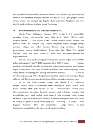 makroprudensial untuk mengelola permintaan domestik, dan kebijakan yang mendorong arus
modal.Di sisi Pemerintah, berbagai kebijakan baik dari sisi fiskal, perdagangan, industri,
maupun energi akan ditempuh agar kegiatan ekspor dapat terus ditingkatkan dan impor
dikelola untuk mendukung kesehatan Neraca Pembayaran.



Posisi Neraca Pembayaran Indonesia Triwulan I-2012
Kinerja Neraca Pembayaran Indonesia (NPI) triwulan I 2012 menunjukkan

perbaikan

dengan

mencatat defisit

yang

lebih

kecil

(defisit

USD1,0

miliar)

daripada triwulan IV 2011 (defisit USD3,7 miliar). Perbaikan tersebut ditopang oleh
transaksi modal dan keuangan yang kembali mengalami surplus sehingga mampu
menutupi

sebagian

dari

defisit

transaksi

berjalan

yang

membesar.

Dengan

perkembangan tersebut, jumlah cadangan devisa pada akhir Maret 2012 menjadi
USD110,5 miliar atau setara dengan 6,2 bulan impor dan pembayaran utang luar
negeri pemerintah.
Transaksi modal dan finansial pada triwulan I 2012 mencatat surplus sebesar USD2,2
miliar setelah pada triwulan IV 2011 mengalami defisit USD1,0 miliar.

Investasi

portofolio asing kembali mengalir, sebagian besar dalam bentuk pembelian surat berharga
negara berdenominasi valuta asing, diikuti oleh pembelian saham dan surat berharga swasta,
seiring persepsi pasar yang positif terhadap perekonomian domestik.

Selain itu,

investasi langsung asing (PMA) dan penarikan utang luar negeri swasta meningkat dengan
didukung oleh iklim investasi yang kondusif dan stabilitas makroekonomi yang terjaga.
Di sisi lain, defisit transaksi berjalan pada triwulan I 2012 meningkat
menjadi USD2,9 miliar (-1,3% terhadap PDB) dibandingkan defisit USD1,6 miliar
(-0,7% terhadap PDB) pada triwulan IV 2011.

Pelebaran defisit tersebut dipicu

oleh meningkatnya permintaan domestik, terutama untuk kebutuhan investasi, yang
menyebabkan impor masih tumbuh relatif tinggi di kala permintaan global terhadap
komoditas ekspor Indonesia melemah dan harga komoditas nonmigas menurun lebih dalam.
Di samping itu, produksi minyak mentah yang terus
tingginya

konsumsi

BBM

dan

meningkatnya

berkurang,
harga

di tengah
minyak

masih
di pasar

internasional, mengakibatkan nilai impor minyak semakin membesar.

Arief Anzarullah – Analisis Neraca pembayaran Indonesia Periode 200-2012 16

 