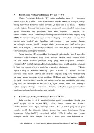 Posisi Neraca Pembayaran Indonesia Triwulan IV-2011



Neraca Pembayaran Indonesia (NPI) untuk keseluruhan tahun 2011 mengalami
surplus sebesar $11,9 miliar. Transaksi berjalan dan transaksi modal dan keuangan masingmasing memberikan kontribusi surplus sebesar $2,1 miliar dan $14,0 miliar.

Surplus

transaksi berjalan ditopang oleh kinerja ekspor yang masih mampu tumbuh cukup tinggi
kendati

dihadapkan

pada

permintaan

dunia

yang

melemah.

Sementara

itu,

surplus transaksi modal dan keuangan didukung oleh arus masuk investasi langsung asing
(PMA) dan penarikan utang luar negeri sektor swasta yang
investasi yang kondusif dan

meningkat

kestabilan makroekonomi

seiring iklim

yang terjaga.

Dengan

perkembangan tersebut, jumlah cadangan devisa bertambah dari $96,2 miliar pada
akhir 2010 menjadi $110,1 miliar pada akhir 2011 atau setara dengan 6,4 bulan impor dan
pembayaran utang luar negeri pemerintah.
Secara kuartalan, NPI menunjukkan kinerja positif pada triwulan I dan II, antara lain
karena harga komoditas ekspor yang dalam periode tersebut masih tumbuh tinggi
dan

arus

masuk

investasi

portofolio

asing

yang

masih cukup deras.

Memasuki

triwulan III, NPI berubah menjadi defisit, terutama akibat imbas negatif dari krisis keuangan
di Eropa yang memicu terjadinya arus keluar investasi portofolio asing.
negatif terhadap NPI kemudian berkurang

pada

triwulan

IV

Tekanan
setelah

investasi

portofolio asing masuk kembali dan investasi langsung asing serta penarikan utang
luar negeri swasta meningkat secara signifikan. Meskipun secara keseluruhan membaik,
kinerja NPI pada triwulan IV ditandai oleh terjadinya defisit pada transaksi berjalan.Defisit
yang relatif kecil tersebut (sekitar 0,4% dari PDB) terjadi karena impor terus meningkat
sejalan

dengan

kuatnya

permintaan

domestik

sedangkan ekspor menurun akibat

permintaan dunia dan harga komoditas yang melemah.



Posisi Neraca Pembayaran Indonesia Triwulan III-2011
Pada triwulan III 2011 transaksi berjalan masih menunjukkan kinerja yang

positif

dengan

mencatat

surplus USD0,2

miliar.

Namun,

surplus

pada

transaksi

berjalan tersebut tidak dapat menutupi defisit US D3,4 miliar yang terjadi pada
transaksi

modal

Pembayaran
cadangan

dan

finansial.

Indonesia (NPI)
devisa

turun

Sejalan

mengalami

menjadi

dengan
defisit

USD114,5

itu,

secara

USD4,0

miliar

pada

keseluruhan
miliar

dan

Neraca
jumlah

akhir September 2011.

Arief Anzarullah – Analisis Neraca pembayaran Indonesia Periode 200-2012 17

 