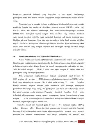 banyaknya

penduduk

Indonesia

yang

bepergian

ke

luar

negeri,

dan besarnya

pembayaran imbal hasil kepada investor asing sejalan dengan kenaikan arus masuk investasi
asing.
Penurunan kinerja transaksi berjalan tersebut dapat diimbangi oleh surplus transaksi
modal dan finansial yang meningkat signifikan menjadi sebesar USD12,5 miliar dari
USD6,4 miliar pada triwulan sebelumnya. Arus masuk investasi langsung ke Indonesia
(PMA) terus meningkat sejalan dengan iklim investasi yang semakin kondusif.
Arus masuk investasi portofolio juga meningkat didorong oleh masih tingginya ekses
likuiditas di pasar keuangan global dan tetap menariknya imbal hasil investasi di dalam
negeri. Selain itu, peningkatan kebutuhan pembiayaan di dalam negeri mendorong sektor
swasta untuk menarik utang maupun simpanan dari luar negeri sehingga investasi lainnya
mencatat surplus.
Posisi Neraca Pembayaran Indonesia Triwulan I-2011



Neraca Pembayaran Indonesia (NPI) triwulan I 2011 mencatat surplus USD7,7 miliar.
Baik transaksi berjalan maupun transaksi modal dan finansial memberikan kontribusi positif
terhadap surplus tersebut. Sejalan dengan itu, jumlah cadangan devisa pada akhir triwulan I
2011 bertambah menjadi

USD105,7 miliar atau setara dengan 6,2 bulan impor dan

pembayaran utang luar negeri pemerintah.
Tren

penyusutan

surplus transaksi

berjalan

yang terjadi

sejak triwulan

IV

2009 tertahan di triwulan I 2011 dengan membukukan surplus sebesar USD1,9 miliar,
lebih tinggi dibandingkan surplus USD1,1 miliar pada triwulan IV
kinerja

transaksi

berjalan

tersebut

lebih

disebabkan

oleh

2010.

turunnya

Perbaikan
pembayaran

pendapatan, khususnya bunga utang, dan pembayaran jasa travel terkait berlalunya musim
haji yang keduanya bersifat musiman. Penguatan

transaksi

berjalan

lebih

lanjut

terhambat oleh penurunan kinerja neraca perdagangan barang karena tingginya impor
minyak

akibat penurunan produksi nasional dan peningkatan konsumsi BBM di tengah

kenaikan harga minyak di pasar internasional.
Transaksi modal dan finansial pada triwulan I 2011 mencatat surplus USD6,2
miliar,

ditopang

oleh

kinerja investasi langsung dan investasi portofolio. Investasi

langsung di Indonesia masih terus meningkat sejalan dengan iklim investasi yang semakin
kondusif dan stabilitas makroekonomi yang terjaga. Sementara itu, derasnya arus

Arief Anzarullah – Analisis Neraca pembayaran Indonesia Periode 200-2012 19

 