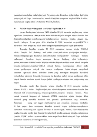 mengalami arus keluar pada bulan Mei, November, dan Desember akibat imbas dari krisis
yang terjadi di Eropa. Sementara itu, transaksi berjalan mengalami surplus USD6,3 miliar,
menurun dari surplus tahun sebelumnya (USD10,2 miliar).



Posisi Neraca Pembayaran Indonesia Tripulan II-2010
Neraca Pembayaran Indonesia (NPI) triwulan II 2010 mencatat surplus yang cukup

signifikan, yaitu sebesar USD5,4 miliar. Baik transaksi berjalan maupun transaksi modal dan
finansial memberikan kontribusi positif terhadap surplus

tersebut.

Sejalan

dengan

itu,

jumlah cadangan devisa pada akhir triwulan II 2010 bertambah menjadi USD76,3
miliar atau setara dengan 5,8 bulan impor dan pembayaran utang luar negeri pemerintah.
Transaksi
miliar.

Surplus

berjalan
ini

triwulan

ditopang

II

2010

mengalami

surplus

kenaikan

USD1,8

oleh kinerja positif pada neraca perdagangan nonmigas,

neraca perdagangan gas, dan neraca transfer berjalan. Kinerja ekspor
melampaui

sekitar

impor

nonmigas

karena

didukung

nonmigas

mampu

oleh berlanjutnya

proses pemulihan ekonomi dunia. Surplus transaksi berjalan tersebut lebih rendah daripada
triwulan sebelumnya (surplus USD2,1
neraca

perdagangan

minyak

dan

miliar)
neraca

karena

meningkatnya

pendapatan.

defisit

Impor minyak

pada

mengalami

kenaikan signifikan akibat konsumsi BBM yang meningkat mengikuti akselerasi
pertumbuhan ekonomi domestik. Sementara itu, kenaikan defisit neraca pendapatan lebih
banyak bersifat musiman sesuai dengan jadual pembayaran dividen dan bunga utang luar
negeri.
Transaksi modal dan finansial selama triwulan II 2010 mencatat surplus
sebesar USD3,3 miliar. Surplus terjadi pada seluruh komponen utama transaksi modal dan
finansial, baik investasi langsung, investasi portofolio, maupun

investasi

lainnya.

Arus

masuk investasi langsung di Indonesia (PMA) meningkat sejalan dengan iklim
investasi

yang

Penarikan
di luar

semakin

kondusif

dan

prospek

perekonomian yang

membaik.

utang luar negeri oleh korporasi dan penarikan simpanan penduduk
negeri

juga mengalami

kenaikan

sebagai

respon terhadap meningkatnya

kebutuhan valuta asing dan kegiatan investasi di dalam negeri. Namun, secara keseluruhan
surplus transaksi modal dan finansial tersebut lebih rendah daripada triwulan sebelumnya
(surplus USD4,3 miliar), terutama akibat imbas negatif dari krisis utang di Eropa terhadap
penurunan arus masuk investasi portofolio.

Arief Anzarullah – Analisis Neraca pembayaran Indonesia Periode 200-2012 21

 