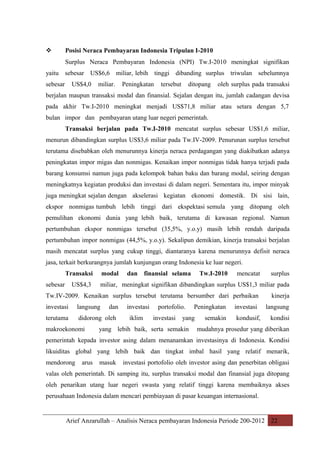 

Posisi Neraca Pembayaran Indonesia Tripulan I-2010
Surplus Neraca Pembayaran Indonesia (NPI) Tw.I-2010 meningkat signifikan

yaitu sebesar US$6,6 miliar, lebih tinggi dibanding surplus triwulan sebelumnya
sebesar

US$4,0

miliar.

Peningkatan

tersebut

ditopang

oleh surplus pada transaksi

berjalan maupun transaksi modal dan finansial. Sejalan dengan itu, jumlah cadangan devisa
pada akhir Tw.I-2010 meningkat menjadi US$71,8 miliar atau setara dengan 5,7
bulan impor dan pembayaran utang luar negeri pemerintah.
Transaksi berjalan pada Tw.I-2010 mencatat surplus sebesar US$1,6 miliar,
menurun dibandingkan surplus US$3,6 miliar pada Tw.IV-2009. Penurunan surplus tersebut
terutama disebabkan oleh menurunnya kinerja neraca perdagangan yang diakibatkan adanya
peningkatan impor migas dan nonmigas. Kenaikan impor nonmigas tidak hanya terjadi pada
barang konsumsi namun juga pada kelompok bahan baku dan barang modal, seiring dengan
meningkatnya kegiatan produksi dan investasi di dalam negeri. Sementara itu, impor minyak
juga meningkat sejalan dengan akselerasi kegiatan ekonomi domestik. Di sisi lain,
ekspor nonmigas tumbuh lebih tinggi dari ekspektasi semula yang ditopang oleh
pemulihan ekonomi dunia yang lebih baik, terutama di kawasan regional. Namun
pertumbuhan ekspor nonmigas tersebut (35,5%, y.o.y) masih lebih rendah daripada
pertumbuhan impor nonmigas (44,5%, y.o.y). Sekalipun demikian, kinerja transaksi berjalan
masih mencatat surplus yang cukup tinggi, diantaranya karena menurunnya defisit neraca
jasa, terkait berkurangnya jumlah kunjungan orang Indonesia ke luar negeri.
Transaksi
sebesar

US$4,3

modal

dan finansial selama

Tw.I-2010

mencatat

miliar, meningkat signifikan dibandingkan surplus US$1,3 miliar pada

Tw.IV-2009. Kenaikan surplus tersebut terutama bersumber dari perbaikan
investasi

langsung

terutama

didorong oleh

makroekonomi

surplus

dan

investasi
iklim

portofolio.
investasi

Peningkatan

yang

yang lebih baik, serta semakin

semakin

investasi
kondusif,

kinerja
langsung
kondisi

mudahnya prosedur yang diberikan

pemerintah kepada investor asing dalam menanamkan investasinya di Indonesia. Kondisi
likuiditas global yang lebih baik dan tingkat imbal hasil yang relatif menarik,
mendorong

arus

masuk

investasi portofolio oleh investor asing dan penerbitan obligasi

valas oleh pemerintah. Di samping itu, surplus transaksi modal dan finansial juga ditopang
oleh penarikan utang luar negeri swasta yang relatif tinggi karena membaiknya akses
perusahaan Indonesia dalam mencari pembiayaan di pasar keuangan internasional.

Arief Anzarullah – Analisis Neraca pembayaran Indonesia Periode 200-2012 22

 