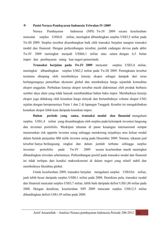 

Posisi Neraca Pembayaran Indonesia Triwulan IV-2009
Neraca

mencatat

Pembayaran

surplus

Indonesia

US$4,0

(NPI) Tw.IV

2009

secara

keseluruhan

miliar, meningkat dibandingkan surplus US$3,5 miliar pada

Tw.III 2009. Surplus tersebut disumbangkan baik oleh transaksi berjalan maupun transaksi
modal dan finansial. Dengan perkembangan tersebut, jumlah cadangan devisa pada akhir
Tw.IV 2009 meningkat menjadi US$66,1 miliar atau setara dengan 6,5 bulan
impor dan pembayaran utang luar negeri pemerintah.
Transaksi berjalan pada Tw.IV 2009 mencatat
meningkat

dibandingkan

surplus US$3,4 miliar,

surplus US$2,2 miliar pada Tw.III 2009. Peningkatan tersebut

terutama ditopang oleh membaiknya

kinerja ekspor sebagai dampak dari terus

berlangsungnya pemulihan ekonomi global dan membaiknya harga sejumlah komoditas
ekspor unggulan. Perbaikan kinerja ekspor tersebut masih didominasi oleh produk berbasis
sumber daya alam yang tidak banyak membutuhkan bahan baku impor. Membaiknya kinerja
ekspor juga didukung oleh kenaikan harga minyak dan bertambahnya volume ekspor LNG
sejalan dengan beroperasinya Train 1 dan 2 di lapangan Tangguh. Kondisi ini mengakibatkan
kenaikan ekspor lebih kuat daripada kenaikan impor.
Dalam
surplus US$1,4

periode yang

sama, transaksi modal

dan finansial mengalami

miliar yang disumbangkan oleh surplus pada kelompok investasi langsung

dan investasi portofolio. Meskipun tekanan di pasar keuangan internasional sempat
menurunkan risk appetite investor asing sehingga mendorong terjadinya arus keluar modal
dalam bentuk penjualan SBI milik investor asing pada Desember 2009. Namun, tekanan jual
tersebut hanya berlangsung
investasi

portofolio

singkat

pada

dan

Tw.IV

dalam

jumlah

terbatas

sehingga

surplus

2009

secara keseluruhan masih meningkat

dibandingkan triwulan sebelumnya. Perkembangan positif pada transaksi modal dan finansial
ini tidak terlepas dari kondisi makroekonomi di dalam negeri yang relatif stabil dan
membaiknya likuiditas global.
Untuk keseluruhan 2009, transaksi berjalan

mengalami surplus

US$10,6

miliar,

jauh lebih besar daripada surplus US$0,1 miliar pada 2008. Demikian pula, transaksi modal
dan finansial mencatat surplus US$3,7 miliar, lebih baik daripada defisit US$1,88 miliar pada
2008. Dengan demikian, keseluruhan NPI 2009 mencatat surplus US$12,5 miliar
dibandingkan defisit US$1,95 miliar pada 2008.

Arief Anzarullah – Analisis Neraca pembayaran Indonesia Periode 200-2012 23

 