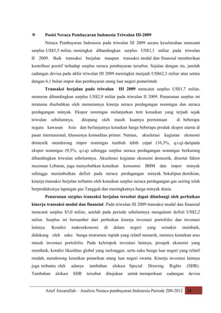 

Posisi Neraca Pembayaran Indonesia Triwulan III-2009
Neraca Pembayaran Indonesia pada triwulan III 2009 secara keseluruhan mencatat

surplus US$3,5 miliar, meningkat dibandingkan surplus US$1,1 miliar pada triwulan
II 2009. Baik transaksi berjalan maupun transaksi modal dan finansial memberikan
kontribusi positif terhadap surplus neraca pembayaran tersebut. Sejalan dengan itu, jumlah
cadangan devisa pada akhir triwulan III 2009 meningkat menjadi US$62,3 miliar atau setara
dengan 6,1 bulan impor dan pembayaran utang luar negeri pemerintah.
Transaksi berjalan pada triwulan

III 2009 mencatat surplus US$1,7 miliar,

menurun dibandingkan surplus US$2,9 miliar pada triwulan II 2009. Penurunan surplus ini
terutama disebabkan oleh menurunnya kinerja neraca perdagangan nonmigas dan neraca
perdagangan minyak. Ekspor nonmigas melanjutkan tren kenaikan yang terjadi sejak
triwulan

sebelumnya,

negara kawasan

ditopang

oleh

masih

kuatnya permintaan

di beberapa

Asia dan berlanjutnya kenaikan harga beberapa produk ekspor utama di

pasar internasional, khususnya komoditas primer. Namun,

akselerasi

kegiatan

ekonomi

domestik mendorong impor nonmigas tumbuh lebih cepat (16,3%, q.t.q) daripada
ekspor nonmigas (9,5%, q.t.q) sehingga surplus neraca perdagangan nonmigas berkurang
dibandingkan triwulan sebelumnya. Akselerasi kegiatan ekonomi domestik, disertai faktor
musiman Lebaran, juga menyebabkan kenaikan

konsumsi

BBM

dan

impor

minyak

sehingga menimbulkan defisit pada neraca perdagangan minyak. Sekalipun demikian,
kinerja transaksi berjalan terbantu oleh kenaikan surplus neraca perdagangan gas seiring telah
berproduksinya lapangan gas Tangguh dan meningkatnya harga minyak dunia.
Penurunan surplus transaksi berjalan tersebut dapat diimbangi oleh perbaikan
kinerja transaksi modal dan finansial. Pada triwulan III 2009 transaksi modal dan finansial
mencatat surplus $3,0 miliar, setelah pada periode sebelumnya mengalami defisit US$2,2
miliar. Surplus ini bersumber dari perbaikan kinerja investasi portofolio dan investasi
lainnya.

Kondisi

makroekonomi

di

dalam

negeri

yang

semakin

membaik,

didukung oleh suku bunga instrumen rupiah yang relatif menarik, memicu kenaikan arus
masuk investasi portofolio. Pada kelompok investasi lainnya, prospek ekonomi yang
membaik, kondisi likuiditas global yang melonggar, serta suku bunga luar negeri yang relatif
rendah, mendorong kenaikan penarikan utang luar negeri swasta. Kinerja investasi lainnya
juga terbantu oleh
Tambahan

alokasi

adanya
SDR

tambahan
tersebut

alokasi Special

ditujukan

Drawing

untuk memperkuat

Rights

(SDR).

cadangan

devisa

Arief Anzarullah – Analisis Neraca pembayaran Indonesia Periode 200-2012 24

 