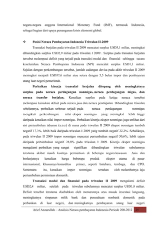 negara-negara

anggota International

Monetary

Fund

(IMF),

termasuk

Indonesia,

sebagai bagian dari upaya penanganan krisis ekonomi global.



Posisi Neraca Pembayaran Indonesia Triwulan II-2009
Transaksi berjalan pada triwulan II 2009 mencatat surplus USD3,1 miliar, meningkat

dibandingkan surplus USD2,9 miliar pada triwulan I 2009 . Surplus pada transaksi berjalan
tersebut melampaui defisit yang terjadi pada transaksi modal dan finansial sehingga secara
keseluruhan Neraca Pembayaran Indonesia (NPI) mencatat surplus USD1,1 miliar.
Sejalan dengan perkembangan tersebut, jumlah cadangan devisa pada akhir triwulan II 2009
meningkat menjadi USD57,6 miliar atau setara dengan 5,5 bulan impor dan pembayaran
utang luar negeri pemerintah.
Perbaikan

kinerja

transaksi

berjalan

ditopang

oleh

meningkatnya

surplus pada neraca perdagangan nonmigas, neraca perdagangan migas, dan
neraca

transfer

berjalan.

Kenaikan

surplus

pada

ketiga

neraca

tersebut

melampaui kenaikan defisit pada neraca jasa dan neraca pendapatan. Dibandingkan triwulan
sebelumnya, perbaikan terbesar terjadi pada
mengikuti

perkembangan

neraca

nilai ekspor nonmigas

perdagangan

nonmigas

yang meningkat

lebih tinggi

daripada kenaikan nilai impor nonmigas. Perbaikan kinerja ekspor nonmigas juga terlihat dari
sisi pertumbuhan tahunan (y.o.y) di mana pada triwulan II 2009 ekspor nonmigas tumbuh
negatif 17,3%, lebih baik daripada triwulan I 2009 yang tumbuh negatif 22,2%. Sebaliknya,
pada triwulan II 2009 impor nonmigas mencatat pertumbuhan negatif 30,6%, lebih tajam
daripada pertumbuhan negatif 28,8% pada triwulan I 2009. Kinerja ekspor nonmigas
mengalami perbaikan yang sangat

signifikan

dibandingkan

triwulan

sebelumnya

terutama akibat masih kuatnya permintaan di beberapa negara kawasan

Asia dan

berlanjutnya

di pasar

kenaikan

harga

beberapa

internasional, khususnya komoditas
Sementara

itu, kenaikan

produk

ekspor

utama

primer, seperti batubara, tembaga,

impor

nonmigas

tertahan

dan CPO.

oleh melambatnya laju

pertumbuhan permintaan domestik.
Transaksi modal dan finansial pada triwulan II 2009 mengalami defisit
USD2,4

miliar,

setelah

pada

triwulan sebelumnya mencatat surplus USD1,8 miliar.

Defisit tersebut terutama disebabkan oleh menurunnya arus masuk investasi langsung,
meningkatnya
perbankan

di

simpanan
luar

milik

negeri,

bank

dan

perusahaan

dan meningkatnya

nonbank

pembayaran

domestik

utang

luar

pada
negeri

Arief Anzarullah – Analisis Neraca pembayaran Indonesia Periode 200-2012 25

 