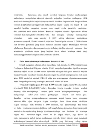 pemerintah.

Penurunan arus masuk investasi langsung tersebut sejalan dengan

melambatnya pertumbuhan ekonomi domestik sedangkan kenaikan pembayaran ULN
pemerintah memang lazim terjadi setiap triwulan II. Kenaikan simpanan bank dan perusahaan
nonbank di perbankan luar negeri tidak perlu diartikan negatif karena itu terjadi di saat
transaksi

berjalan

mengalami

surplus,

arus

masuk

modal

portofolio

meningkat,

dan kebutuhan valas masih terbatas. Kenaikan simpanan tersebut diperkirakan adalah
cerminan dari meningkatnya likuiditas valas
kebutuhan

valas

pada semester

dan

II

antisipasi

2009

seiring

terhadap

meningkatnya

ekspektasi

membaiknya

permintaan domestik. Kinerja transaksi modal dan finansial pada triwulan II 2009 terbantu
oleh investasi portofolio yang masih mencatat kenaikan surplus dibandingkan triwulan
sebelumnya. Kembalinya kepercayaan investor terhadap stabilitas ekonomi Indonesia dan
pelaksanaan pemilihan umum yang berjalan lancar adalah beberapa faktor yang
mendukung perbaikan kinerja investasi portofolio tersebut.



Posisi Neraca Pembayaran Indonesia Triwulan I-2009
Setelah mengalami tekanan defisit cukup besar pada triwulan IV 2008, kinerja Neraca

Pembayaran Indonesia (NPI) pada triwulan I 2009 mengalami perbaikan signifikan dengan
mencatat surplus sekitar USD4,0 miliar. Perbaikan ini terjadi baik pada transaksi berjalan
maupun transaksi modal dan finansial. Sejalan dengan itu, jumlah cadangan devisa pada akhir
Maret 2009 meningkat menjadi USD54,8 miliar atau setara dengan kebutuhan pembiayaan
impor dan pembayaran utang luar negeri pemerintah selama 6,1 bulan.
Transaksi berjalan pada triwulan I 2009 mencatat surplus sekitar USD1,8 miliar
(triwulan IV 2008: defisit USD0,7 miliar). Perbaikan kinerja transaksi berjalan tersebut
ditopang

oleh meningkatnya

menyusutnya
Kenaikan

defisit pada

surplus
neraca

pada

neraca

perdagangan

perdagangan nonmigas
minyak

dan

dan

neraca

jasa.

surplus neraca perdagangan nonmigas terjadi karena impor nonmigas

menurun lebih

tajam

daripada

ekspor

nonmigas.

Patut

dicatat bahwa,

meskipun

ekspor nonmigas pada triwulan I 2009 menurun, laju penurunannya dari bulan
ke bulan cenderung melambat, didukung oleh harga beberapa komoditas ekspor yang mulai
meningkat dan masih cukup kuatnya permintaan tembaga

dan

batubara

di

beberapa

negara Asia. Penurunan impor, dalam hal ini impor minyak, juga berada di
balik menyusutnya defisit neraca perdagangan minyak. Impor minyak turun mengikuti
perkembangan konsumsi bahan bakar minyak

(BBM)

yang

berkurang

cukup

tajam

Arief Anzarullah – Analisis Neraca pembayaran Indonesia Periode 200-2012 26

 