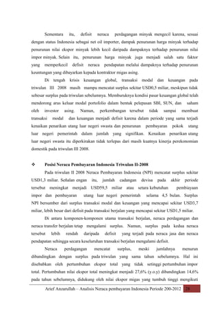 Sementara

itu,

defisit

neraca

perdagangan minyak mengecil karena, sesuai

dengan status Indonesia sebagai net oil importer, dampak penurunan harga minyak terhadap
penurunan nilai ekspor minyak lebih kecil daripada dampaknya terhadap penurunan nilai
impor minyak. Selain itu, penurunan harga minyak juga menjadi salah satu faktor
yang

memperkecil

defisit

neraca

pendapatan melalui dampaknya terhadap penurunan

keuntungan yang dibayarkan kepada kontraktor migas asing.
Di

tengah

krisis

keuangan

global,

transaksi

modal

dan

keuangan

pada

triwulan III 2008 masih mampu mencatat surplus sekitar USD0,5 miliar, meskipun tidak
sebesar surplus pada triwulan sebelumnya. Memburuknya kondisi pasar keuangan global telah
mendorong arus keluar modal portofolio dalam bentuk pelepasan SBI, SUN, dan
oleh

investor

transaksi

modal

asing.

Namun,

perkembangan tersebut

tidak

sampai

saham
membuat

dan keuangan menjadi defisit karena dalam periode yang sama terjadi

kenaikan penarikan utang luar negeri swasta dan penurunan

pembayaran

pokok

utang

luar negeri pemerintah dalam jumlah yang signifikan. Kenaikan penarikan utang
luar negeri swasta itu diperkirakan tidak terlepas dari masih kuatnya kinerja perekonomian
domestik pada triwulan III 2008.



Posisi Neraca Pembayaran Indonesia Triwulan II-2008
Pada triwulan II 2008 Neraca Pembayaran Indonesia (NPI) mencatat surplus sekitar

USD1,3 miliar. Señalan engan

itu,

jumlah

cadangan

devisa

pada

akhir

tersebut meningkat menjadi USD59,5 miliar atau setara kebutuhan
impor dan pembayaran

utang luar negeri pemerintah

periode

pembiayaan

selama 4,5 bulan. Surplus

NPI bersumber dari surplus transaksi modal dan keuangan yang mencapai sekitar USD3,7
miliar, lebih besar dari defisit pada transaksi berjalan yang mencapai sekitar USD1,5 miliar.
Di antara komponen-komponen utama transaksi berjalan, neraca perdagangan dan
neraca transfer berjalan tetap mengalami surplus. Namun, surplus pada kedua neraca
tersebut

lebih

rendah

daripada

defisit

yang terjadi pada neraca jasa dan neraca

pendapatan sehingga secara keseluruhan transaksi berjalan mengalami defisit.
Neraca

perdagangan

mencatat

surplus,

meski

jumlahnya

menurun

dibandingkan dengan surplus pada triwulan yang sama tahun sebelumnya. Hal ini
disebabkan oleh pertumbuhan ekspor total yang tidak setinggi pertumbuhan impor
total. Pertumbuhan nilai ekspor total meningkat menjadi 27,6% (y.o.y) dibandingkan 14,6%
pada tahun sebelumnya, didukung oleh nilai ekspor migas yang tumbuh tinggi mengikuti
Arief Anzarullah – Analisis Neraca pembayaran Indonesia Periode 200-2012 28

 