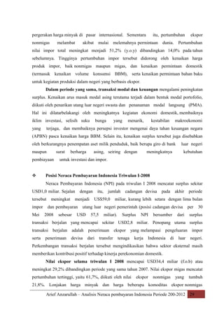 pergerakan harga minyak di pasar internasional. Sementara
nonmigas

melambat

akibat

mulai

itu, pertumbuhan

melemahnya permintaan

dunia.

ekspor

Pertumbuhan

nilai impor total meningkat menjadi 51,2% (y.o.y) dibandingkan 14,0% pada tahun
sebelumnya. Tingginya pertumbuhan impor tersebut didorong oleh kenaikan harga
produk impor, baik nonmigas maupun migas, dan kenaikan permintaan domestik
(termasuk kenaikan volume konsumsi BBM), serta kenaikan permintaan bahan baku
untuk kegiatan produksi dalam negeri yang berbasis ekspor.
Dalam periode yang sama, transaksi modal dan keuangan mengalami peningkatan
surplus. Kenaikan arus masuk modal asing terutama terjadi dalam bentuk modal portofolio,
diikuti oleh penarikan utang luar negeri swasta dan penanaman modal langsung (PMA).
Hal ini dilatarbelakangi oleh meningkatnya kegiatan ekonomi domestik, membaiknya
iklim investasi, selisih suku
yang

bunga

yang

menarik,

kestabilan

makroekonomi

terjaga, dan membaiknya persepsi investor mengenai daya tahan keuangan negara

(APBN) pasca kenaikan harga BBM. Selain itu, kenaikan surplus tersebut juga disebabkan
oleh berkurangnya penempatan aset milik penduduk, baik berupa giro di bank
maupun

surat

pembiayaan



berharga

asing, seiring dengan

luar negeri

meningkatnya

kebutuhan

untuk investasi dan impor.

Posisi Neraca Pembayaran Indonesia Triwulan I-2008
Neraca Pembayaran Indonesia (NPI) pada triwulan I 2008 mencatat surplus sekitar

USD1,0 miliar. Sejalan
tersebut
impor
Mei

meningkat

dengan

menjadi

dan pembayaran
2008

sebesar

itu,

jumlah

US$59,0

cadangan devisa

pada

akhir

miliar, kurang lebih setara dengan lima bulan

utang luar negeri pemerintah (posisi cadangan devisa

USD

57,5

periode

miliar).

Surplus

NPI

bersumber

dari

per

30

surplus

transaksi berjalan yang mencapai sekitar USD2,8 miliar. Penopang utama surplus
transaksi
serta

berjalan

adalah

penerimaan

penerimaan

devisa

dari

transfer

ekspor

yang melampaui

tenaga

kerja

pengeluaran

Indonesia

di

luar

impor
negeri.

Perkembangan transaksi berjalan tersebut mengindikasikan bahwa sektor eksternal masih
memberikan kontribusi positif terhadap kinerja perekonomian domestik.
Nilai ekspor selama triwulan I 2008 mencapai USD34,4 miliar (f.o.b) atau
meningkat 29,2% dibandingkan periode yang sama tahun 2007. Nilai ekspor migas mencatat
pertumbuhan tertinggi, yaitu 61,7%, diikuti oleh nilai

ekspor

nonmigas

yang

tumbuh

21,8%. Lonjakan harga minyak dan harga beberapa komoditas ekspor nonmigas
Arief Anzarullah – Analisis Neraca pembayaran Indonesia Periode 200-2012 29

 