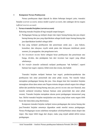 •

Komponen Neraca Pembayaran
Neraca pembayaran dapat dipecah ke dalam beberapa kategori yaitu; transaksi
berjalan (current account), neraca modal (capital account), dan cadangan devisa negara
(official reserves account)
I. Neraca transaksi berjalan (current account)
Rekening transaksi berjalan di bagi menjadi empat kategori:
a) Perdagangan barang yg meliputi ekspor dan impor barang-barang dan jasa ekspor
barang-barang dan jasa yang diperlakukan sebagai kredit impor barang-barang dan
jasa diperlakukan kembali sebagai debit
b) Jasa yang meliputi pembayaran dan penerimaan untuk jasa – jasa hukum,
konsultasi, dan rekayasa; royelti untuk paten dan kekayaan intelektual, premi
asuransi, fee pengapalan, dan pengeluaran turis.
c) Net investment income berisi sebagian besar pembayaran dan penerimaan atas
bunga, dividen, dan pendapatan lain dari investasi luar negeri yang dibuat
sebelumnya.
d) Net transfer (transfer unilateral) meliputi pembayaran “tak berbalas”, seperti
bantuan luar negeri, reparasi, hibah resmi dan swasta, dan hadiah
Transaksi berjalan meliputi bantuan luar negeri, pemberian-pemberian dan
pembayaran lain antar pemerintah dan antar pihak swasta. Net transfer bukan
merupakan perdagangan barang dan jasa. Atau dengan kata lain transaknsi berjalan
merangkum aliran dana antara satu Negara tertentu dengan seluruh negara lain sebagai
akibat dari pembelian barang-barang atau jasa, provisi income atas aset finansial, atau
transfer unilateral (misalnya bantuan bantuan antar pemerintah dan antar pihak
swasta). Transaksi berjalan merupakan ukuran posisi perdagangan intenasional yang
luas. Defisit transaksi berjalan menjelaskan arus dana yang keluar suatu negara lebih
besar dari dana-dana yang diterimanya.
Komponen transaksi berjalan meliputi neraca perdagangan dan neraca barang dan
jasa.Transaksi berjalan umumnya digunakan untuk menilai neraca perdagangan.
Neraca Perdagangan secara sederhana merupakan selisih/perbedaan antara ekspor dan
impor. Jika impor lebih tinggi dari ekspor, maka yang terjadi adalah defisit neraca
perdagangan.

Arief Anzarullah – Analisis Neraca pembayaran Indonesia Periode 200-2012 3

 
