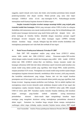 unggulan, seperti minyak sawit, karet, dan timah, serta kenaikan permintaan dunia menjadi
pendorong kenaikan nilai ekspor tersebut. Dalam periode yang sama nilai impor
mencapai

USD26,8

miliar

(f.o.b)

atau meningkat 41,9%. Perkembangan tersebut

menunjukan masih kuatnya kegiatan ekonomi di dalam negeri.
Surplus transaksi berjalan tersebut mampu menutupi defisit yang terjadi pada
transaksi modal dan keuangan. Defisit yang mencapai sekitar USD1,4 miliar itu sebagian
disebabkan oleh menurunnya arus masuk modal portofolio asing. Hal ini dilatarbelakangi oleh
kondisi pasar keuangan internasional yang masih belum pulih dari

dampak

krisis

sub-

prime mortgage di Amerika Serikat, ditambah dengan munculnya persepsi negatif
di kalangan
tekanan

investor

kenaikan

mengenai
harga

daya

tahan

keuangan

negara

(APBN)

terhadap

minyak. Sebagian lagi dari defisit tersebut disebabkan oleh

meningkatnya penempatan aset valas bank dan nonbank di luar negeri.



Posisi Neraca Pembayaran Indonesia Triwulan IV-2007
Pada 2007 NPI mengalami surplus yang cukup besar (USD12,5 miliar),

namun lebih rendah dari 2006 (USD14,5 miliar).

Penurunan surplus NPI tersebut

terkait dengan surplus transaksi modal dan keuangan yang sedikit lebih rendah (USD2,8
miliar) dari 2006 (USD2,9 miliar). Dari sisi liabilities, kinerja transaksi modal dan
keuangan sebenarnya lebih baik dari tahun sebelumnya seperti tercermin pada kenaikan arus
masuk modal asing dalam jumlah yang signifikan, baik berupa PMA, modal portofolio,
maupun penarikan ULN swasta. Peningkatan arus masuk modal asing tersebut sejalan dengan
meningkatnya kegiatan ekonomi domestik, membaiknya iklim investasi, yield yang menarik,
dan kestabilan makroekonomi yang terjaga. Namun, dari sisi lain terjadi kenaikan
penempatan aset di luar negeri oleh swasta domestik dalam jumlah yang juga signifikan, baik
berupa investasi langsung maupun pembelian surat berharga Hal ini adalah implikasi dari
meningkatnya minat investor domestik untuk melakukan ekspansi usaha di luar negeri dan
meningkatnya surplus transaksi berjalan, yaitu dari USD10,8 miliar pada 2006 menjadi
USD11,0 miliar pada 2007. Kenaikan surplus transaksi berjalan didukung oleh kenaikan
ekspor

nonmigas

pertumbuhan

yang--kendati

ekonomi

tumbuh

dunia--masih

dapat

melambat
mengimbangi

seiring menurunnya
kenaikan

impor

nonmigas yang mengalami akselerasi seiring meningkatnya pertumbuhan ekonomi di
dalam negeri.

Sementara itu, kenaikan harga minyak belum mampu meningkatkan

sumbangan sektor migas terhadap surplus transaksi berjalan karena selama 2007 terjadi
Arief Anzarullah – Analisis Neraca pembayaran Indonesia Periode 200-2012 30

 