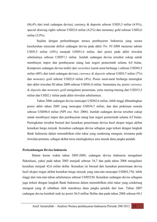 (86,4% dari total cadangan devisa), currency & deposits sebesar USD3,3 miliar (4.9%),
special drawing rights sebesar USD2,8 miliar (4,2%) dan monetary gold sebesar USD2,6
miliar (3,9%).
Sejalan dengan perkembangan neraca pembayaran Indonesia yang secara
keseluruhan mencatat deficit cadangan devisa pada akhir Tw. IV-2008 menurun sekitar
USD5,5 miliar (10%) menjadi USD51,6 miliar, dari posisi pada akhir triwulan
sebelumnya sebesar USD57,1 miliar. Jumlah cadangan devisa tersebut cukup untuk
membiayai impor dan pembayaran utang luar negeri pemerintah selama 4,0 bulan.
Komposisi cadangan devisa terdiri dari securities (surat-surat berharga ) sebesar USD45,5
miliar (88% dari total cadangan devisa), currency & deposits sebesar USD3,7 miliar (7%)
dan monetary gold sebesar USD2,0 miliar (4%). Posisi surat-surat berharga meningkat
dari akhir triwulan III tahun 2008 sebesar USD41,0 miliar. Sementara itu, posisi currency
& deposits dan monetary gold mengalami penurunan, yaitu masing-masing dari USD13,5
miliar dan USD2,1 miliar pada akhir triwulan sebelumnya.
Tahun 2006 cadangan devisa mencapai USD42,6 miliar, lebih tinggi dibandingkan
posisi akhir tahun 2005 yang mencapai USD34,7 miliar, dan dari prakiraan semula
sebesar USD40,4 miliar (NPI exe. Nov 2006). Jumlah cadangan devisa tersebut cukup
untuk membiayai impor dan pembayaran utang luar negeri pemerintah selama 4,5 bulan.
Peningkatan tersebut berasal dari kenaikan penerimaan devisa hasil ekspor migas akibat
kenaikan harga minyak. Kenaikan cadangan devisa sebagian juga terkait dengan langkah
Bank Indonesia dalam menstabilkan nilai tukar yang cenderung menguat, terutama pada
triwulan pertama, sebagai akibat terus meningkatnya arus masuk dana jangka pendek.
Perkembangan Devisa Indonesia
Dalam kurun waktu tahun 2005-2009, cadangan devisa Indonesia mengalami
fluktuluasi, yakni pada tahun 2005 menjadi sebesar 34,7 dan pada tahun 2006 mengalami
kenaikan menjadi 42,6 miliar dollar. Kenaikan ini berasal dari kenaikan penerimaan devisa
hasil ekspor migas akibat kenaikan harga minyak yang rata-rata mencapai USD62,7/bl, lebih
tinggi dari rata-rata tahun sebelumnya sebesar USD52/bl. Kenaikan cadangan devisa sebagian
juga terkait dengan langkah Bank Indonesia dalam menstabilkan nilai tukar yang cenderung
menguat yang di sebabkan oleh masuknya dana jangka pendek dari luar. Tahun 2007
cadangan devisa kembali naik ke posisi 56,9 milliar Dollar dan pada tahun 2008 sebesar 69,1

Arief Anzarullah – Analisis Neraca pembayaran Indonesia Periode 200-2012 35

 