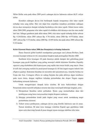 Miliar Dollar serta pada tahun 2009 posisi cadangan devisa Indonesia sebesar 66,91 milyar
dollar.
Kenaikan cadangan devisa kita berdampak kepada menguatnya nilai tukar rupiah
terhadap mata uang dollar. Dari sini dapat kita simpulkan terjadinya perubahan cadangan
devisa akan mempunyai dampak terhadap berubahnya nilai tukar rupiah. Dalam kurun waktu
tahun 2004-2009, penguatan nilai tukar rupiah di sebabkan oleh derasnya arus kas atau modal
dari luar. Sebagai gambaran pada akhir tahun 2004, nilai tukar rupiah terhadap dollar sebesar
Rp. 9.244/Dollar, tahun 2005 sebesar Rp. 9.781/dollar, tahun 2006 Rp. 8.975/dollar, tahun
2007 sebesar Rp. 9.372/dollar, tahun 2008 Rp. 10.895/dollar dan pada tahun 2009 sebesar Rp.
9.353/dollar.
Krisis Ekonomi Dunia tahun 2008 dan Dampaknya terhadap Indonesia
Dunia finansial global kembali mendapatkan guncangan saat Lehman Brothers, bank
investasi keempat terbesar di AS, menyatakan bangkrut pada pertengahan Oktober 2008.
Rambatan krisis keuangan AS pada dasarnya adalah dampak dari gelembung pasar
keuangan yang pecah Implikasi yang paling menonjol adalah keketatan likuiditas (liquidity
squeeze) yang disebabkan oleh kepercayaan yang anjlok dan sistem kredit yang macet. Dana
di tarik dari emerging markets ke pusat-pusat keuangan di AS dan negara-negara industri lain
(flight to quality). Keketatan likuiditas ini merembet dari episentrum-nya, Amerika Serikat, ke
Eropa dan Asia. Contagion effects ini sedang berjalan dan pada akhirnya dapat membawa
pada resesi dunia, dengan implikasi terhadap pertumbuhan dan ekspor Negara negara
berkembang termasuk Indonesia.
Untuk mengantisipasi dampak krisis tersebut, BI terus berkoordinasi dengan
Pemerintah dalam memilih kebijakan moneter dan akan menempuh beberapa langkah, yaitu:
1) Memperkuat likuiditas sektor perbankan. Bisnis yang memanfaatkan dana dari
pembiayaan asing harus menyesuaikan tingkat ekspansi usahanya.
2) Menjaga pertumbuhan kredit pada tingkat yang sesuai untuk mendukung target
pertumbuhan ekonomi.
3) Terkait neraca pembayaran, cadangan devisa yang dimiliki Indonesia saat ini aman.
Namun demikian, BI akan terus menjaga volatilitas Rupiah agar gejolaknya tidak
tajam serta akan tetap berada di pasar dengan tujuan menjaga stabilitas nilai tukar.

Arief Anzarullah – Analisis Neraca pembayaran Indonesia Periode 200-2012 36

 