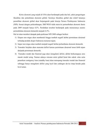 Krisis ekonomi yang terjadi di USA akan berdampak pada dua hal, yakni pengeringan
likuiditas dan pelambatan ekonomi global. Seretnya likuiditas global dan relatif lamanya
pemulihan ekonomi global akan berpengaruh pada kinerja Neraca Pembayaran Indonesia
(NPI). Sesuai dengan perkembangan, IMF/WEO telah merevisi pertumbuhan ekonomi dunia
pada 2009 menjadi hanya 0,5%. Perubahan tersebut berdampak pada menurunnya asumsi
pertumbuhan ekonomi domestik menjadi 4-5%.
Hal ini akan memberi dampak pada perkiraan NPI 2009 sebagai berikut:
1) Ekspor non migas akan memburuk hingga tumbuh negatif akibat permintaan eksternal
terhadap produk ekspor Indonesia menurun tajam.
2) Impor non migas akan tumbuh menjadi negatif akibat perlambatan ekonomi domestik.
3) Transaksi berjalan akan mencatat defisit karena permintaan eksternal turun lebih tajam
daripada permintaan domestik.
4) Transaksi modal dan finansial juga akan mengalami defisit, akibat berkurangnya arus
masuk modal asing. Namun adanya rencana emisi global bond dan sukuk valas serta
penarikan contigency loan (standby loan) akan menopang transaksi modal dan finansial
sehingga hanya mengalami defisit yang kecil dan cadangan devisa tetap berada pada
level aman.

Arief Anzarullah – Analisis Neraca pembayaran Indonesia Periode 200-2012 37

 