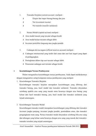 1.

Transaksi berjalan (current account ) meliputi :



Net investment income


2.

Ekspor dan impor barang-barang dan jasa

Net transfer (transfer unilateral)
Neraca Modal (capital account) meliputi :

 Arus modal masuk yang tercatat sebagai kredit
 Arus modal keluar tercatat sebagai debit
 Investasi portofolio langsung atau jangka pendek
3.

Cadangan devisa negara (official reserves account) meliputi :
 Cadangan internasional yang terdiri dari emas dan aset luar negeri yang dapat
di perdagangkan.
 Peningkatan dalam tiap aset tercatat sebagai debit
 Penurunan cadangan aset tercatat sebagai kredit.

•

Keseimbangan Neraca Pembayaran
Dalam menganalisa keseimbangan neraca pembayaran, Anda dapat melakukannya
dengan menganalisis setiap komponen neraca pembayaran yang meliputi:
1. Keseimbangan Transaksi Berjalan
Keseimbangan transaksi berjalan merupakan keseimbangan yang dihitung dari
transaksi barang, jasa, hasil modal dan transaksi unilateral. Transaksi dinyatakan
seimbang apabila arus uang yang masuk sama besarnya dengan arus barang yang
keluar dari hasil transaksi barang, jasa, hasil modal dan transaksi unilateral yang
terjadi antarnegara.
2. Keseimbangan Transaksi Modal
Keseimbangan transaksi modal merupakan keseimbangan yang dihitung dari transaksi
investasi jangka panjang, investasi jangka pendek, pemindahan emas, dan transaksi
pengangkatan mata uang. Neraca transaksi modal dinyatakan seimbang bila arus uang
dan tabungan yang keluar sama besarnya dengan arus uang yang masuk dari transaksitransaksi tersebut yang terjadi antarnegara.
Arief Anzarullah – Analisis Neraca pembayaran Indonesia Periode 200-2012 5

 
