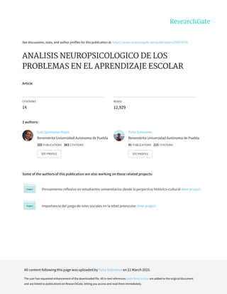 See	discussions,	stats,	and	author	profiles	for	this	publication	at:	https://www.researchgate.net/publication/238070276
ANALISIS	NEUROPSICOLOGICO	DE	LOS
PROBLEMAS	EN	EL	APRENDIZAJE	ESCOLAR
Article
CITATIONS
14
READS
12,929
2	authors:
Some	of	the	authors	of	this	publication	are	also	working	on	these	related	projects:
Pensamiento	reflexivo	en	estudiantes	universitarios	desde	la	perpectiva	històrico-cultural	View	project
Importancìa	del	juego	de	roles	sociales	en	la	edad	preescolar	View	project
Luis	Quintanar	Rojas
Benemérita	Universidad	Autónoma	de	Puebla
103	PUBLICATIONS			363	CITATIONS			
SEE	PROFILE
Yulia	Solovieva
Benemérita	Universidad	Autónoma	de	Puebla
91	PUBLICATIONS			215	CITATIONS			
SEE	PROFILE
All	content	following	this	page	was	uploaded	by	Yulia	Solovieva	on	21	March	2015.
The	user	has	requested	enhancement	of	the	downloaded	file.	All	in-text	references	underlined	in	blue	are	added	to	the	original	document
and	are	linked	to	publications	on	ResearchGate,	letting	you	access	and	read	them	immediately.
 