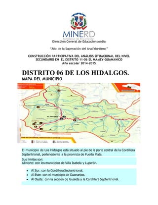 Dirección General de Educación Media
“Año de la Superación del Analfabetismo”
CONSTRUCCIÓN PARTICIPATIVA DEL ANÁLISIS SITUACIONAL DEL NIVEL
SECUNDARIO EN EL DISTRITO 11-06 EL MAMEY-GUANANICO
Año escolar 2014-2015
DISTRITO 06 DE LOS HIDALGOS.
MAPA DEL MUNICIPIO
El municipio de Los Hidalgos está situado al pie de la parte central de la Cordillera
Septentrional, perteneciente a la provincia de Puerto Plata.
Sus límites son:
Al Norte: con los municipios de Villa Isabela y Luperón.
 Al Sur: con la Cordillera Septentrional.
 Al Este: con el municipio de Guananico.
 Al Oeste: con la sección de Gualete y la Cordillera Septentrional.
 