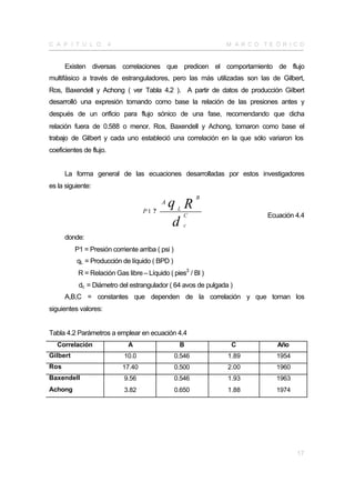 C A P Í T U L O          4                                     M A R CO TE Ó R I CO


      Existen diversas correlaciones que predicen el comportamiento de flujo
multifásico a través de estranguladores, pero las más utilizadas son las de Gilbert,
Ros, Baxendell y Achong ( ver Tabla 4.2 ). A partir de datos de producción Gilbert
desarrolló una expresión tomando como base la relación de las presiones antes y
después de un orificio para flujo sónico de una fase, recomendando que dicha
relación fuera de 0.588 o menor. Ros, Baxendell y Achong, tomaron como base el
trabajo de Gilbert y cada uno estableció una correlación en la que sólo variaron los
coeficientes de flujo.


      La forma general de las ecuaciones desarrolladas por estos investigadores
es la siguiente:
                                                           B

                                     P1 ?
                                            A   q RL
                                                       C                 Ecuación 4.4
                                                 d     c

      donde:
          P1 = Presión corriente arriba ( psi )
          qL = Producción de líquido ( BPD )
           R = Relación Gas libre – Líquido ( pies3 / Bl )
           dc = Diámetro del estrangulador ( 64 avos de pulgada )
      A,B,C = constantes que dependen de la correlación y que toman los
siguientes valores:


Tabla 4.2 Parámetros a emplear en ecuación 4.4
   Correlación                A                    B            C           Año
Gilbert                      10.0                 0.546        1.89        1954
Ros                          17.40                0.500        2.00        1960
Baxendell                    9.56                 0.546        1.93        1963
Achong                       3.82                 0.650        1.88        1974




                                                                                  17
 