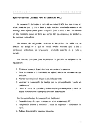 C A P Í T U L O       4                                           M A R CO TE Ó R I CO


b) Recuperación de Líquidos a Partir del Gas Natural (NGL)


        La recuperación de líquidos a partir del gas natural ( NGL ) es algo común en
el procesado de gas,       y puede llegar a tener una gran importancia económica, sin
embargo, este aspecto puede pasar a segundo plano cuando la NGL se convierte
en algo necesario cuando se tiene que cumplir con especificaciones de calidad en
los puntos de venta del gas.


        Un sistema de refrigeración disminuye la temperatura del fluido que es
enfriado por debajo de lo que es posible obtener mediante agua o aire a
condiciones ambientales. La temperatura            producida depende de la meta a
cumplir.


        Las razones principales para implementar un proceso de recuperación de
líquidos son:


   1. Administrar la energía de yacimientos de alta presión y temperatura
   2. Evitar al máximo la condensación de líquidos durante el transporte de gas
         en ductos.
   3. Alcanzar especificaciones del gas en los puntos de venta
   4. Maximizar la recuperación de líquidos para su comercialización ( aceite y/o
         condensados ).
   5. Disminuir costos de operación y mantenimiento por concepto de corridas de
         diablos instrumentados y de limpieza en ductos de transporte.


        Los 3 procesos básicos de recuperación de líquidos son:
   i.    Expansión Joule – Thompson o separación a baja temperatura (LTS )
   ii. Refrigeración externa o mecánica ( ciclos de expansión – compresión de
         vapor )
   iii. Turbinas de expansión o expansión criogénica.




                                                                                    18
 
