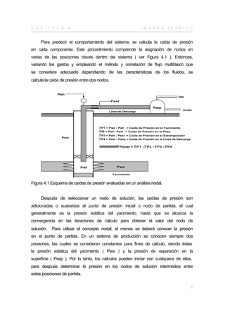 C A P Í T U L O     4                                                 M A R CO TE Ó R I CO


     Para predecir el comportamiento del sistema, se calcula la caída de presión
en cada componente. Este procedimiento comprende la asignación de nodos en
varias de las posiciones claves dentro del sistema ( ver Figura 4.1 ). Entonces,
variando los gastos y empleando el método y correlación de flujo multifásico que
se considere adecuado dependiendo de las características de los fluidos, se
calcula la caída de presión entre dos nodos.


              Pwh
                                                                                               Gas
                                               Pest

                                                                              Psep
                                                                                                 Aceite
                                             Línea de Descarga




                                      ? P1 = Pws - Pwf = Caída de Presión en el Yacimiento
                                      ? P = Pwf - Pwh = Caída de Presión en el Pozo
                                         2
                                      ? P3 = Pwh - Pest = Caída de Presión en el Estrangulador
                 Pozo
                                      ? P4 = Pest - Psep = Caída de Presión en la Línea de Descarga

                                      ? ? ? ? ? ? ? ? ? ? Ptotal = ? P1 - ? P2 - ? P3 - ? P4
                                       ?????????




                           Pwf                     Pws

                                               Yacimiento


Figura 4.1 Esquema de caídas de presión evaluadas en un análisis nodal.


     Después de seleccionar un nodo de solución, las caídas de presión son
adicionadas o sustraídas al punto de presión inicial o nodo de partida, el cual
generalmente es la presión estática del yacimiento, hasta que se alcanza la
convergencia en las iteraciones de cálculo para obtener el valor del nodo de
solución.   Para utilizar el concepto nodal, al menos se deberá conocer la presión
en el punto de partida. En un sistema de producción se conocen siempre dos
presiones, las cuales se consideran constantes para fines de cálculo, siendo éstas
la presión estática del yacimiento ( Pws ) y la presión de separación en la
superficie ( Psep ). Por lo tanto, los cálculos pueden iniciar con cualquiera de ellas,
para después determinar la presión en los nodos de solución intermedios entre
estas posiciones de partida.


                                                                                                      9
 