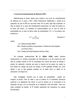 C A P Í T U L O        4                                           M A R CO TE Ó R I CO


     ii. Curvas de Comportamiento de Afluencia ( IPR )

     Históricamente el primer intento para construir una curva de comportamiento
de afluencia de un pozo o IPR ( Inflow Performance Relationship ), resultó de la
suposición de que la IPR era una línea recta. Por lo tanto, bajo esta suposición, el
flujo de líquido en un pozo será directamente proporcional a la caída de presión en
el fondo del mismo. La constante de proporcionalidad con la cual se mide la
productividad de un pozo se llama índice de productividad ( IP ) y la ecuación que
la define es:
                                           qo
                                 IP ?                                            Ecuación 4.1
                                        Pws ? Pwf
donde:
                qo = Gasto de aceite ( BPD )
           Pws = Presión promedio en el yacimiento = Presión de Fondo Estática
                    en el Pozo ( Psia )
            Pwf = Presión de Fondo Fluyente en el Pozo ( Psia )


     Sin    embargo,       posteriormente      W.   E.   Gilbert   (1954)   realizó   diversas
observaciones en campos productores de hidrocarburos y se dió cuenta que esto
sólo se cumplía cuando la Pwf se encontraba por encima del punto de burbuja o
presión de saturación, mientras que para la mayoría de los pozos, los cuales su
Pwf estaba por debajo del punto de burbuja, la IPR graficada formaba una curva
debido a que la fase gaseosa presente en el aceite tenía un efecto en la
producción ( ver Figura 4.2).


     Este investigador encontró que el índice de productividad                   variaba con
respecto al tiempo. Esto se debe a que la presión en el yacimiento disminuye
conforme a la explotación del mismo, lo cual se traduce en un incremento en la
saturación de gas y en un incremento en la resistencia a fluir del aceite . Para una
caída constante de presión, el IP también dependerá del mecanismo de empuje
del yacimiento.



                                                                                           11
 