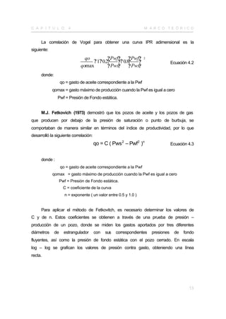 C A P Í T U L O         4                                          M A R CO TE Ó R I CO


     La correlación de Vogel para obtener una curva IPR adimensional es la
siguiente:

                                qo         ? Pwf?     ? Pwf?       2
                                   ? 1? 0.2?    ?? 0.8?    ?                       Ecuación 4.2
                              qomax        ? Pws?     ? Pws?
     donde:
                   qo = gasto de aceite correspondiente a la Pwf
             qomax = gasto máximo de producción cuando la Pwf es igual a cero
               Pwf = Presión de Fondo estática.


     M.J. Fetkovich (1973) demostró que los pozos de aceite y los pozos de gas
que producen por debajo de la presión de saturación o punto de burbuja, se
comportaban de manera similar en términos del índice de productividad, por lo que
desarrolló la siguiente correlación:
                                       qo = C ( Pws 2 – Pwf2 )n                    Ecuación 4.3


     donde :
                   qo = gasto de aceite correspondiente a la Pwf
             qomax = gasto máximo de producción cuando la Pwf es igual a cero
                   Pwf = Presión de Fondo estática.
                     C = coeficiente de la curva
                     n = exponente ( un valor entre 0.5 y 1.0 )


     Para aplicar el método de Fetkovitch, es necesario determinar los valores de
C y de n. Estos coeficientes se obtienen a través de una prueba de presión –
producción de un pozo, donde se miden los gastos aportados por tres diferentes
diámetros     de     estrangulador     con   sus   correspondientes    presiones    de   fondo
fluyentes, así como la presión de fondo estática con el pozo cerrado. En escala
log – log se grafican los valores de presión contra gasto, obteniendo una línea
recta.




                                                                                            13
 