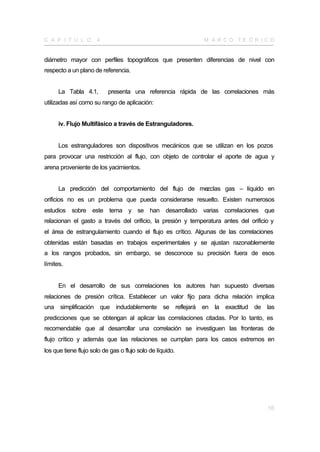 C A P Í T U L O       4                                      M A R CO TE Ó R I CO


diámetro mayor con perfiles topográficos que presenten diferencias de nivel con
respecto a un plano de referencia.


      La Tabla 4.1,        presenta una referencia rápida de las correlaciones más
utilizadas así como su rango de aplicación:


      iv. Flujo Multifásico a través de Estranguladores.


      Los estranguladores son dispositivos mecánicos que se utilizan en los pozos
para provocar una restricción al flujo, con objeto de controlar el aporte de agua y
arena proveniente de los yacimientos.


      La predicción del comportamiento del flujo de mezclas gas – líquido en
orificios no es un problema que pueda considerarse resuelto. Existen numerosos
estudios sobre este tema y se han desarrollado varias correlaciones que
relacionan el gasto a través del orificio, la presión y temperatura antes del orificio y
el área de estrangulamiento cuando el flujo es crítico. Algunas de las correlaciones
obtenidas están basadas en trabajos experimentales y se ajustan razonablemente
a los rangos probados, sin embargo, se desconoce su precisión fuera de esos
límites.


      En el desarrollo de sus correlaciones los autores han supuesto diversas
relaciones de presión crítica. Establecer un valor fijo para dicha relación implica
una simplificación que indudablemente se reflejará en la exactitud de las
predicciones que se obtengan al aplicar las correlaciones citadas. Por lo tanto, es
recomendable que al desarrollar una correlación se investiguen las fronteras de
flujo crítico y además que las relaciones se cumplan para los casos extremos en
los que tiene flujo solo de gas o flujo solo de líquido.




                                                                                     16
 