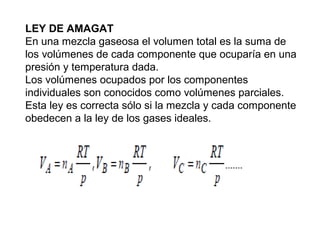 LEY DE AMAGAT 
En una mezcla gaseosa el volumen total es la suma de 
los volúmenes de cada componente que ocuparía en una 
presión y temperatura dada. 
Los volúmenes ocupados por los componentes 
individuales son conocidos como volúmenes parciales. 
Esta ley es correcta sólo si la mezcla y cada componente 
obedecen a la ley de los gases ideales. 
 