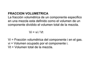 FRACCION VOLUMETRICA 
La fracción volumétrica de un componente especifico 
en una mezcla esta definido como el volumen de un 
componente dividido el volumen total de la mezcla. 
Vi = vi / Vt 
Vi = Fracción volumétrica del componente i en el gas. 
vi = Volumen ocupado por el componente i. 
Vt = Volumen total de la mezcla. 
 