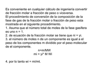 Es conveniente en cualquier cálculo de ingeniería convertir 
de fracción molar a fracción de peso o viceversa. 
El procedimiento de conversión de la composición de la 
fase de gas de la fracción molar o fracción de peso esta 
mostrada en el siguiente procedimiento. 
1. Asuma que el número total de moles de la fase gasífera 
es uno n = 1. 
2. de ecuación de la fracción molar se tiene que ni = yi. 
3. el número de moles n de un componente es igual a el 
peso de los componentes m dividido por el peso molecular 
de el componente. 
n=m/MW 
mi = yi* M Wi 
4. por lo tanto wi = mi/mt. 
 