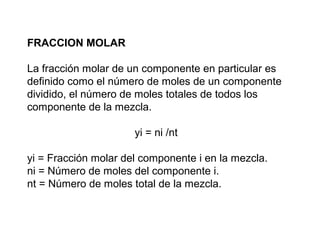 FRACCION MOLAR 
La fracción molar de un componente en particular es 
definido como el número de moles de un componente 
dividido, el número de moles totales de todos los 
componente de la mezcla. 
yi = ni /nt 
yi = Fracción molar del componente i en la mezcla. 
ni = Número de moles del componente i. 
nt = Número de moles total de la mezcla. 
 