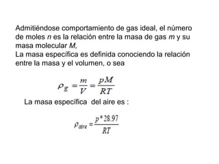 Admitiéndose comportamiento de gas ideal, el número 
de moles n es la relación entre la masa de gas m y su 
masa molecular M, 
La masa específica es definida conociendo la relación 
entre la masa y el volumen, o sea 
La masa específica del aire es : 
 