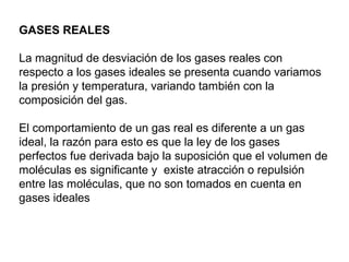GASES REALES 
La magnitud de desviación de los gases reales con 
respecto a los gases ideales se presenta cuando variamos 
la presión y temperatura, variando también con la 
composición del gas. 
El comportamiento de un gas real es diferente a un gas 
ideal, la razón para esto es que la ley de los gases 
perfectos fue derivada bajo la suposición que el volumen de 
moléculas es significante y existe atracción o repulsión 
entre las moléculas, que no son tomados en cuenta en 
gases ideales 
 