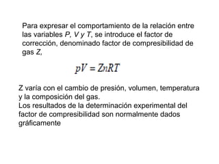 Para expresar el comportamiento de la relación entre 
las variables P, V y T, se introduce el factor de 
corrección, denominado factor de compresibilidad de 
gas Z, 
Z varía con el cambio de presión, volumen, temperatura 
y la composición del gas. 
Los resultados de la determinación experimental del 
factor de compresibilidad son normalmente dados 
gráficamente 
 