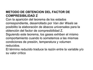 METODO DE OBTENCION DEL FACTOR DE 
COMPRESIBILIDAD Z 
Con la aparición del teorema de los estados 
correspondiente, desarrollado por Van der Waals se 
posibilito la elaboración de ábacos universales para la 
obtención del factor de compresibilidad Z. 
Siguiendo este teorema, los gases exhiben el mismo 
comportamiento cuando lo sometemos a las mismas 
condiciones de presión, temperatura y volumen 
reducidos. 
El término reducido traduce la razón entre la variable y/o 
su valor crítico 
 