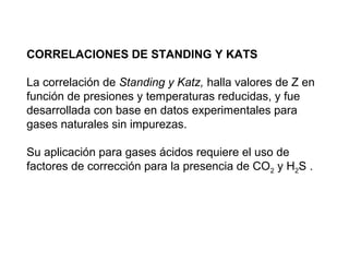 CORRELACIONES DE STANDING Y KATS 
La correlación de Standing y Katz, halla valores de Z en 
función de presiones y temperaturas reducidas, y fue 
desarrollada con base en datos experimentales para 
gases naturales sin impurezas. 
Su aplicación para gases ácidos requiere el uso de 
factores de corrección para la presencia de CO2 y H2S . 
 