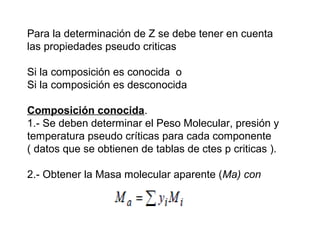 Para la determinación de Z se debe tener en cuenta 
las propiedades pseudo criticas 
Si la composición es conocida o 
Si la composición es desconocida 
Composición conocida. 
1.- Se deben determinar el Peso Molecular, presión y 
temperatura pseudo críticas para cada componente 
( datos que se obtienen de tablas de ctes p criticas ). 
2.- Obtener la Masa molecular aparente (Ma) con 
 