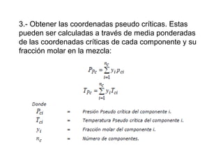 3.- Obtener las coordenadas pseudo críticas. Estas 
pueden ser calculadas a través de media ponderadas 
de las coordenadas críticas de cada componente y su 
fracción molar en la mezcla: 
 