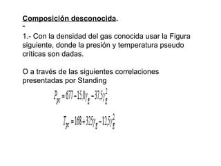 Composición desconocida. 
־ 
1.- Con la densidad del gas conocida usar la Figura 
siguiente, donde la presión y temperatura pseudo 
críticas son dadas. 
O a través de las siguientes correlaciones 
presentadas por Standing 
 