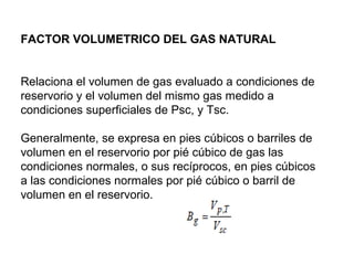 FACTOR VOLUMETRICO DEL GAS NATURAL 
Relaciona el volumen de gas evaluado a condiciones de 
reservorio y el volumen del mismo gas medido a 
condiciones superficiales de Psc, y Tsc. 
Generalmente, se expresa en pies cúbicos o barriles de 
volumen en el reservorio por pié cúbico de gas las 
condiciones normales, o sus recíprocos, en pies cúbicos 
a las condiciones normales por pié cúbico o barril de 
volumen en el reservorio. 
 