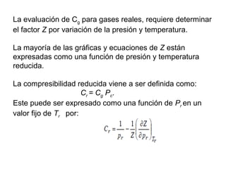 La evaluación de Cg para gases reales, requiere determinar 
el factor Z por variación de la presión y temperatura. 
La mayoría de las gráficas y ecuaciones de Z están 
expresadas como una función de presión y temperatura 
reducida. 
La compresibilidad reducida viene a ser definida como: 
Cr = Cg Pc. 
Este puede ser expresado como una función de Pr en un 
valor fijo de Tr por: 
 