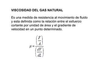 VISCOSIDAD DEL GAS NATURAL 
Es una medida de resistencia al movimiento de fluido 
y esta definida como la relación entre el esfuerzo 
cortante por unidad de área y el gradiente de 
velocidad en un punto determinado. 
 