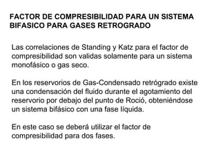 FACTOR DE COMPRESIBILIDAD PARA UN SISTEMA 
BIFASICO PARA GASES RETROGRADO 
Las correlaciones de Standing y Katz para el factor de 
compresibilidad son validas solamente para un sistema 
monofásico o gas seco. 
En los reservorios de Gas-Condensado retrógrado existe 
una condensación del fluido durante el agotamiento del 
reservorio por debajo del punto de Roció, obteniéndose 
un sistema bifásico con una fase líquida. 
En este caso se deberá utilizar el factor de 
compresibilidad para dos fases. 
 