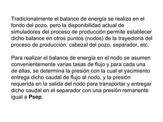 Tradicionalmente el balance de energía se realiza en el 
fondo del pozo, pero la disponibilidad actual de 
simuladores del proceso de producción permite establecer 
dicho balance en otros puntos (nodos) de la trayectoria del 
proceso de producción: cabezal del pozo, separador, etc. 
Para realizar el balance de energía en el nodo se asumen 
convenientemente varias tasas de flujo y para cada una 
de ellas, se determina la presión con la cual el yacimiento 
entrega dicho caudal de flujo al nodo, y la presión 
requerida en la salida del nodo para transportar y entregar 
dicho caudal en el separador con una presión remanente 
igual a Psep. 
 